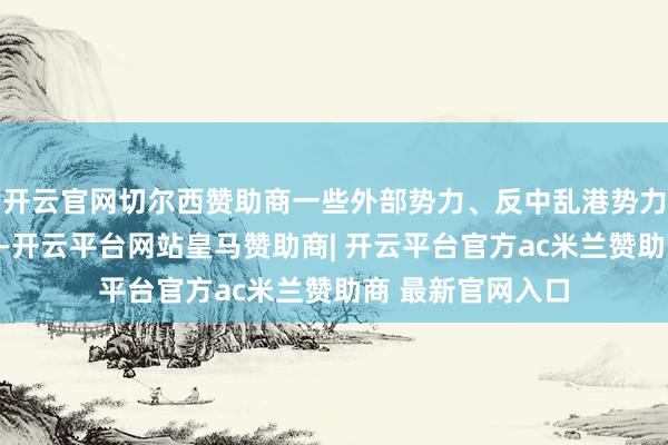 开云官网切尔西赞助商一些外部势力、反中乱港势力以及别有精心者-开云平台网站皇马赞助商| 开云平台官方ac米兰赞助商 最新官网入口