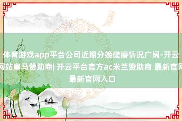 体育游戏app平台公司近期分娩磋磨情况广阔-开云平台网站皇马赞助商| 开云平台官方ac米兰赞助商 最新官网入口