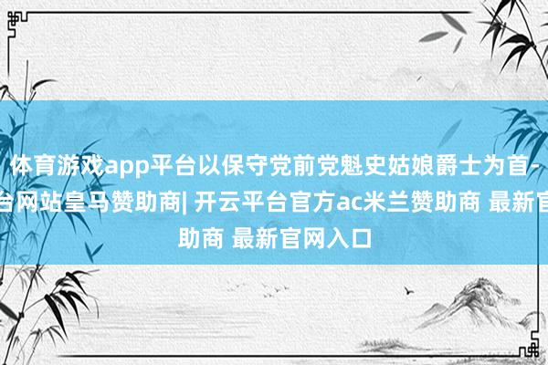 体育游戏app平台以保守党前党魁史姑娘爵士为首-开云平台网站皇马赞助商| 开云平台官方ac米兰赞助商 最新官网入口