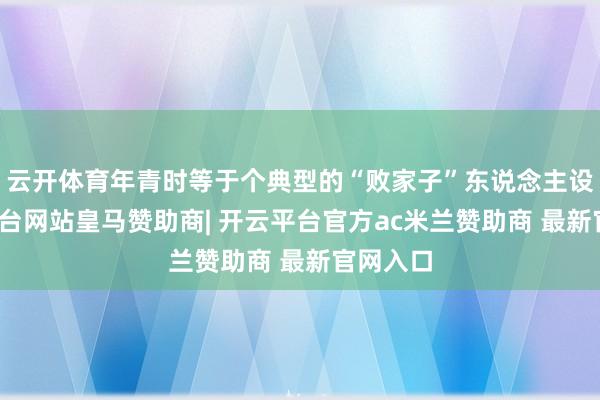 云开体育年青时等于个典型的“败家子”东说念主设-开云平台网站皇马赞助商| 开云平台官方ac米兰赞助商 最新官网入口