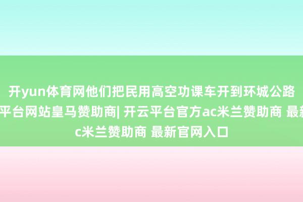 开yun体育网他们把民用高空功课车开到环城公路边上-开云平台网站皇马赞助商| 开云平台官方ac米兰赞助商 最新官网入口