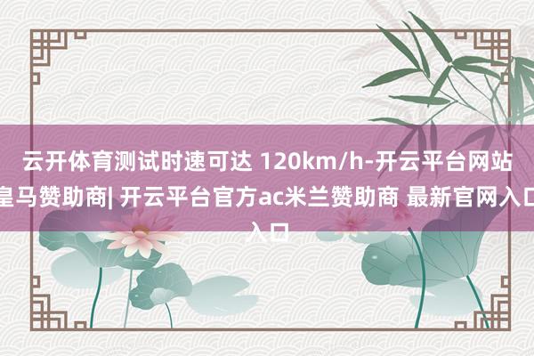 云开体育测试时速可达 120km/h-开云平台网站皇马赞助商| 开云平台官方ac米兰赞助商 最新官网入口