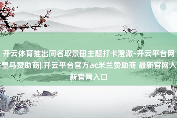 开云体育推出同名取景田主题打卡澄澈-开云平台网站皇马赞助商| 开云平台官方ac米兰赞助商 最新官网入口