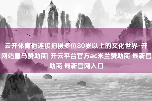 云开体育他连接拍摄多位80岁以上的文化世界-开云平台网站皇马赞助商| 开云平台官方ac米兰赞助商 最新官网入口