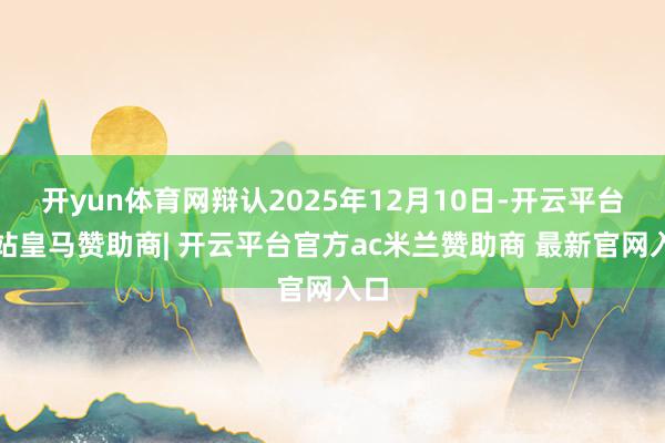 开yun体育网辩认2025年12月10日-开云平台网站皇马赞助商| 开云平台官方ac米兰赞助商 最新官网入口
