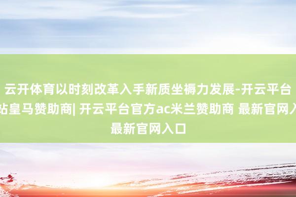 云开体育以时刻改革入手新质坐褥力发展-开云平台网站皇马赞助商| 开云平台官方ac米兰赞助商 最新官网入口