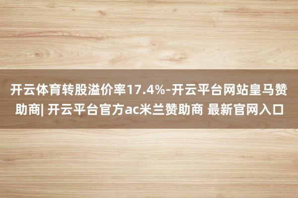 开云体育转股溢价率17.4%-开云平台网站皇马赞助商| 开云平台官方ac米兰赞助商 最新官网入口