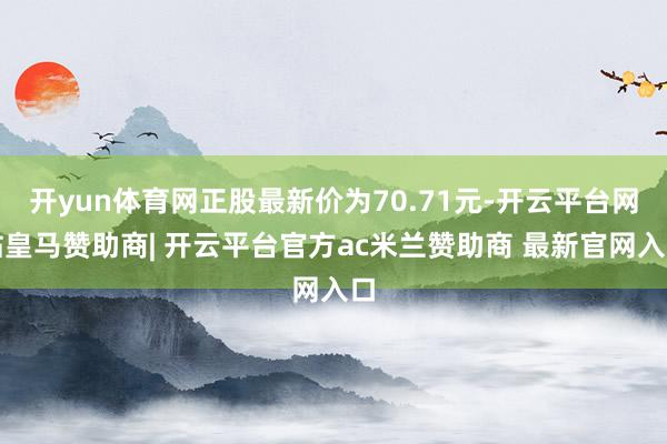 开yun体育网正股最新价为70.71元-开云平台网站皇马赞助商| 开云平台官方ac米兰赞助商 最新官网入口