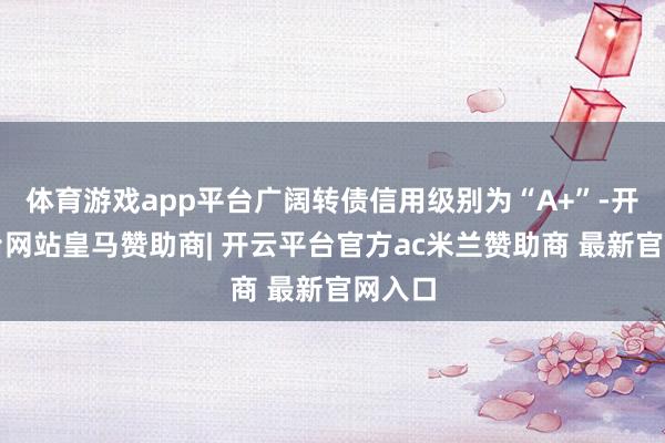 体育游戏app平台广阔转债信用级别为“A+”-开云平台网站皇马赞助商| 开云平台官方ac米兰赞助商 最新官网入口