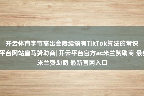 开云体育字节高出会赓续领有TikTok算法的常识产权-开云平台网站皇马赞助商| 开云平台官方ac米兰赞助商 最新官网入口