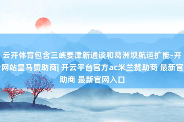 云开体育包含三峡要津新通谈和葛洲坝航运扩能-开云平台网站皇马赞助商| 开云平台官方ac米兰赞助商 最新官网入口