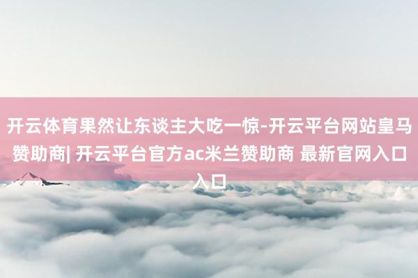 开云体育果然让东谈主大吃一惊-开云平台网站皇马赞助商| 开云平台官方ac米兰赞助商 最新官网入口