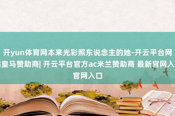 开yun体育网本来光彩照东说念主的她-开云平台网站皇马赞助商| 开云平台官方ac米兰赞助商 最新官网入口