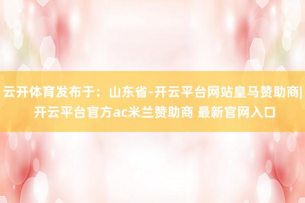 云开体育发布于：山东省-开云平台网站皇马赞助商| 开云平台官方ac米兰赞助商 最新官网入口