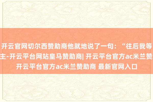 开云官网切尔西赞助商他就地说了一句：“往后我等于你们的亲东说念主-开云平台网站皇马赞助商| 开云平台官方ac米兰赞助商 最新官网入口