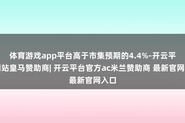 体育游戏app平台高于市集预期的4.4%-开云平台网站皇马赞助商| 开云平台官方ac米兰赞助商 最新官网入口