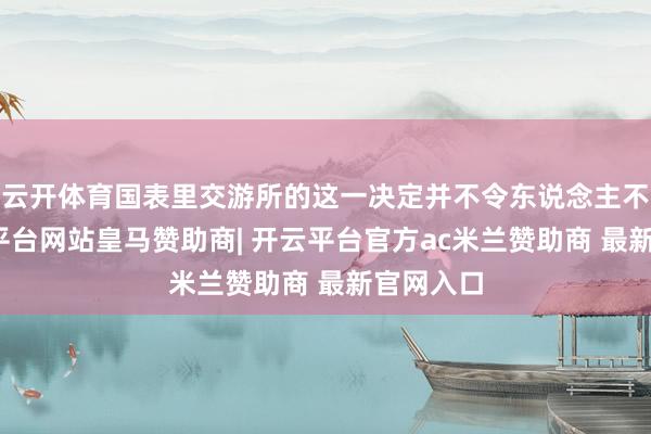 云开体育国表里交游所的这一决定并不令东说念主不测-开云平台网站皇马赞助商| 开云平台官方ac米兰赞助商 最新官网入口