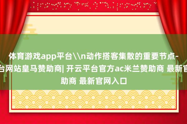 体育游戏app平台\n动作搭客集散的重要节点-开云平台网站皇马赞助商| 开云平台官方ac米兰赞助商 最新官网入口
