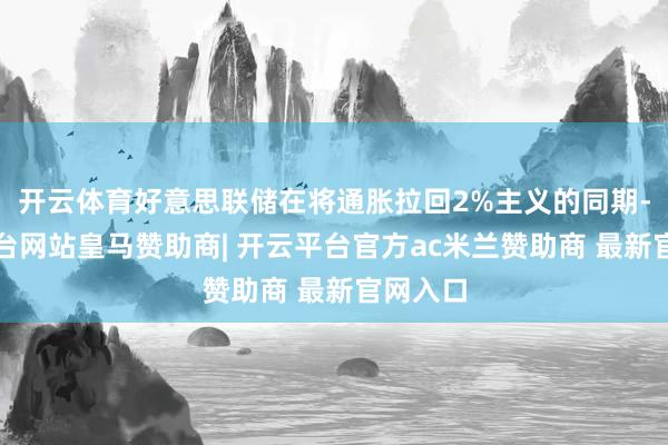 开云体育好意思联储在将通胀拉回2%主义的同期-开云平台网站皇马赞助商| 开云平台官方ac米兰赞助商 最新官网入口