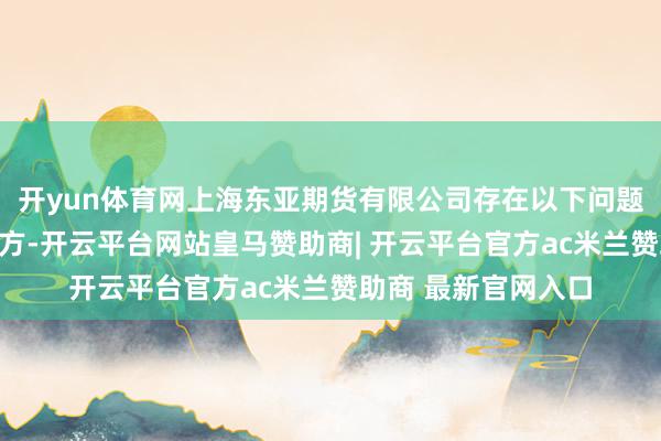 开yun体育网上海东亚期货有限公司存在以下问题：未准确识别有关方-开云平台网站皇马赞助商| 开云平台官方ac米兰赞助商 最新官网入口