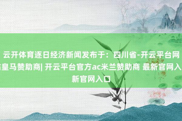 云开体育逐日经济新闻发布于：四川省-开云平台网站皇马赞助商| 开云平台官方ac米兰赞助商 最新官网入口