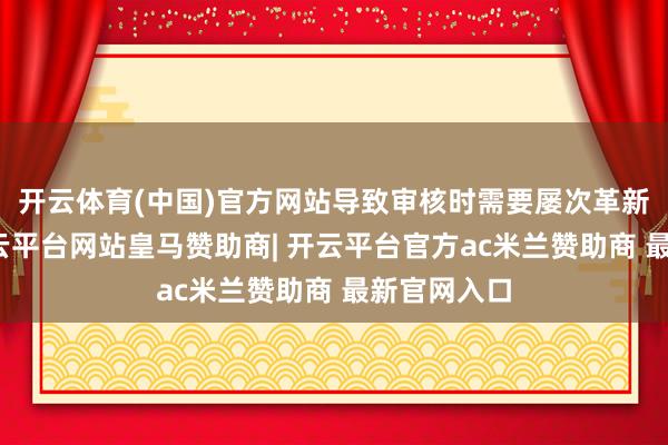 开云体育(中国)官方网站导致审核时需要屡次革新和比对-开云平台网站皇马赞助商| 开云平台官方ac米兰赞助商 最新官网入口