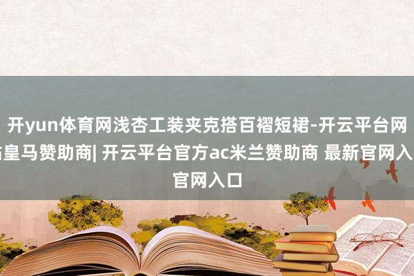 开yun体育网浅杏工装夹克搭百褶短裙-开云平台网站皇马赞助商| 开云平台官方ac米兰赞助商 最新官网入口