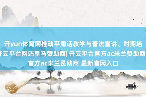 开yun体育网推动平庸话教学与普法宣讲、时期培训深度和谐-开云平台网站皇马赞助商| 开云平台官方ac米兰赞助商 最新官网入口