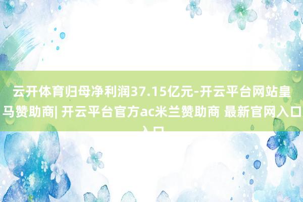 云开体育归母净利润37.15亿元-开云平台网站皇马赞助商| 开云平台官方ac米兰赞助商 最新官网入口