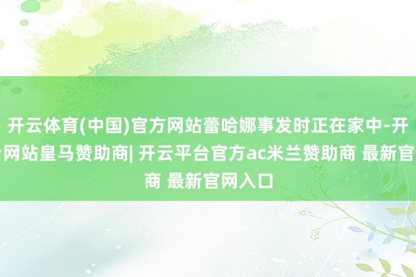 开云体育(中国)官方网站蕾哈娜事发时正在家中-开云平台网站皇马赞助商| 开云平台官方ac米兰赞助商 最新官网入口